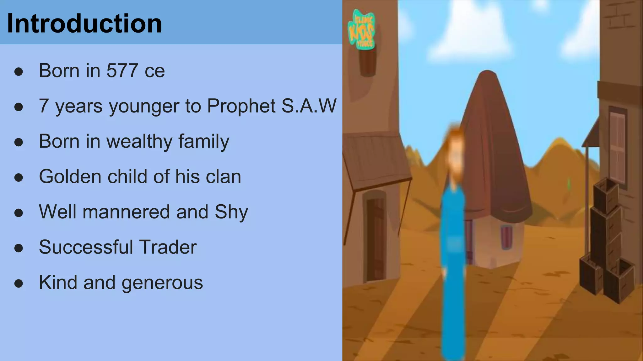 Introduction
● Born in 577 ce
● 7 years younger to Prophet S.A.W
● Born in wealthy family
● Golden child of his clan
● Well mannered and Shy
● Successful Trader
● Kind and generous
 