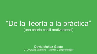 “De la Teoría a la práctica”
(una charla casiii motivacional)
David Muñoz Gaete
CTO Grupo Valentys – Mentor y Emprendedor
 