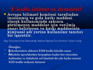 E kodlu ürünler ne demektir?E kodlu ürünler ne demektir?
 Avrupa bilimsel komitesi tarafındanAvrupa bilimsel komitesi tarafından
incelenmiş ve gıda katkı maddesiincelenmiş ve gıda katkı maddesi
olarak kullanımında sakıncaolarak kullanımında sakınca
görülmeyen maddelergörülmeyen maddeler için verilmiş
onayı belirleyen ve katkı maddesinin
kimyasal adı yerine kullanılan tanıtıcı
bir işarettir.
(Ege Üniversitesi Gıda Mühendisliği Bölümü Öğretim Üyesi Profesör Tomris Aytuğ)
Örneğin;
 Şekerlemelere eklenen E104 kodlu kinolin sarısı
 Alkolsüz içeceklerden ketçaplara kadar her yiyecekte
kullanılan ve ürünlerin raf ömrünü iki yıla kadar uzatan
E211 kodlu sodyum benzoat
 