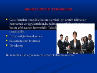 B)GIDA ÜRETİM TEKNİKLERİB)GIDA ÜRETİM TEKNİKLERİ
 Gıda firmaları öncellikle bütün işlemleri için üretim talimatlarıGıda firmaları öncellikle bütün işlemleri için üretim talimatları
hazırlamalı ve uygulamalıdır.Bu talimatlar sıcaklık ,zaman vehazırlamalı ve uygulamalıdır.Bu talimatlar sıcaklık ,zaman ve
basınç gibi ayarları içermelidir. Teknikler ise şu şekildebasınç gibi ayarları içermelidir. Teknikler ise şu şekilde
sıralanabilir;sıralanabilir;
 Ürün asitliği düzenlenmesiÜrün asitliği düzenlenmesi
 Su aktivitesinin kontrolüSu aktivitesinin kontrolü
 DondurmaDondurma
Bu teknikler daha çok koruma amaçlı kullanılmaktadır.Bu teknikler daha çok koruma amaçlı kullanılmaktadır.
 