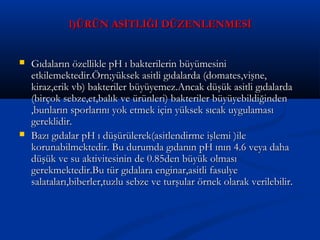 1)ÜRÜN ASİTLİĞİ DÜZENLENMESİ1)ÜRÜN ASİTLİĞİ DÜZENLENMESİ
 Gıdaların özellikle pH ı bakterilerin büyümesiniGıdaların özellikle pH ı bakterilerin büyümesini
etkilemektedir.Örn;yüksek asitli gıdalarda (domates,vişne,etkilemektedir.Örn;yüksek asitli gıdalarda (domates,vişne,
kiraz,erik vb) bakteriler büyüyemez.Ancak düşük asitli gıdalardakiraz,erik vb) bakteriler büyüyemez.Ancak düşük asitli gıdalarda
(birçok sebze,et,balık ve ürünleri) bakteriler büyüyebildiğinden(birçok sebze,et,balık ve ürünleri) bakteriler büyüyebildiğinden
,bunların sporlarını yok etmek için yüksek sıcak uygulaması,bunların sporlarını yok etmek için yüksek sıcak uygulaması
gereklidir.gereklidir.
 Bazı gıdalar pH ı düşürülerek(asitlendirme işlemi )ileBazı gıdalar pH ı düşürülerek(asitlendirme işlemi )ile
korunabilmektedir. Bu durumda gıdanın pH ının 4.6 veya dahakorunabilmektedir. Bu durumda gıdanın pH ının 4.6 veya daha
düşük ve su aktivitesinin de 0.85den büyük olmasıdüşük ve su aktivitesinin de 0.85den büyük olması
gerekmektedir.Bu tür gıdalara enginar,asitli fasulyegerekmektedir.Bu tür gıdalara enginar,asitli fasulye
salataları,biberler,tuzlu sebze ve turşular örnek olarak verilebilir.salataları,biberler,tuzlu sebze ve turşular örnek olarak verilebilir.
 