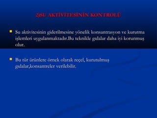 2)SU AKTİVİTESİNİN KONTROLÜ2)SU AKTİVİTESİNİN KONTROLÜ
 Su aktivitesinin giderilmesine yönelik konsantrasyon ve kurutmaSu aktivitesinin giderilmesine yönelik konsantrasyon ve kurutma
işlemleri uygulanmaktadır.Bu teknikle gıdalar daha iyi korunmuşişlemleri uygulanmaktadır.Bu teknikle gıdalar daha iyi korunmuş
olur.olur.
 Bu tür ürünlere örnek olarak reçel, kurutulmuşBu tür ürünlere örnek olarak reçel, kurutulmuş
gıdalar,konsantreler verilebilir.gıdalar,konsantreler verilebilir.
 