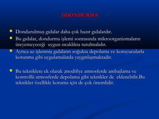 3)DONDURMA3)DONDURMA
 Dondurulmuş gıdalar daha çok hazır gıdalardır.Dondurulmuş gıdalar daha çok hazır gıdalardır.
 Bu gıdalar, dondurma işlemi sonrasında mikroorganizmalarınBu gıdalar, dondurma işlemi sonrasında mikroorganizmaların
üreyemeyeceği uygun sıcaklıkta tutulmalıdır.üreyemeyeceği uygun sıcaklıkta tutulmalıdır.
 Ayrıca az işlenmiş gıdaların soğukta depolama ve koruyucularlaAyrıca az işlenmiş gıdaların soğukta depolama ve koruyucularla
korunma gibi uygulamalarda yaygınlaşmaktadır.korunma gibi uygulamalarda yaygınlaşmaktadır.
 Bu tekniklere ek olarak ;modifiye atmosferde ambajlama veBu tekniklere ek olarak ;modifiye atmosferde ambajlama ve
kontrollü atmosferde depolama gibi teknikler de eklenebilir.Bukontrollü atmosferde depolama gibi teknikler de eklenebilir.Bu
teknikler özellikle koruma için de çok önemlidir.teknikler özellikle koruma için de çok önemlidir.
 