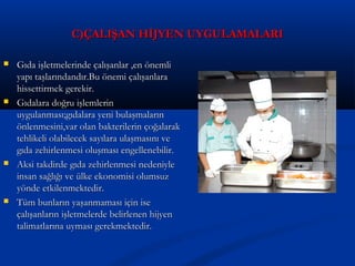 C)ÇALIŞAN HİJYEN UYGULAMALARIC)ÇALIŞAN HİJYEN UYGULAMALARI
 Gıda işletmelerinde çalışanlar ,en önemliGıda işletmelerinde çalışanlar ,en önemli
yapı taşlarındandır.Bu önemi çalışanlarayapı taşlarındandır.Bu önemi çalışanlara
hissettirmek gerekir.hissettirmek gerekir.
 Gıdalara doğru işlemlerinGıdalara doğru işlemlerin
uygulanması;gıdalara yeni bulaşmalarınuygulanması;gıdalara yeni bulaşmaların
önlenmesini,var olan bakterilerin çoğalarakönlenmesini,var olan bakterilerin çoğalarak
tehlikeli olabilecek sayılara ulaşmasını vetehlikeli olabilecek sayılara ulaşmasını ve
gıda zehirlenmesi oluşması engellenebilir.gıda zehirlenmesi oluşması engellenebilir.
 Aksi takdirde gıda zehirlenmesi nedeniyleAksi takdirde gıda zehirlenmesi nedeniyle
insan sağlığı ve ülke ekonomisi olumsuzinsan sağlığı ve ülke ekonomisi olumsuz
yönde etkilenmektedir.yönde etkilenmektedir.
 Tüm bunların yaşanmaması için iseTüm bunların yaşanmaması için ise
çalışanların işletmelerde belirlenen hijyençalışanların işletmelerde belirlenen hijyen
talimatlarına uyması gerekmektedir.talimatlarına uyması gerekmektedir.
 