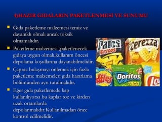 4)HAZIR GIDALARIN PAKETLENMESİ VE SUNUMU4)HAZIR GIDALARIN PAKETLENMESİ VE SUNUMU
 Gıda paketleme malzemesi temiz veGıda paketleme malzemesi temiz ve
dayanıklı olmalı ancak toksikdayanıklı olmalı ancak toksik
olmamalıdır.olmamalıdır.
 Paketleme malzemesi ,paketlenecekPaketleme malzemesi ,paketlenecek
gıdaya uygun olmalı,kullanım öncesigıdaya uygun olmalı,kullanım öncesi
depolama koşullarına dayanabilmelidir.depolama koşullarına dayanabilmelidir.
 Çapraz bulaşmayı önlemek için fazlaÇapraz bulaşmayı önlemek için fazla
paketleme malzemeleri gıda hazırlamapaketleme malzemeleri gıda hazırlama
bölümünden ayrı tutulmalıdır.bölümünden ayrı tutulmalıdır.
 Eğer gıda paketlemede kapEğer gıda paketlemede kap
kullanılıyorsa bu kaplar toz ve kirdenkullanılıyorsa bu kaplar toz ve kirden
uzak ortamlardauzak ortamlarda
depolanmalıdır.Kullanılmadan öncedepolanmalıdır.Kullanılmadan önce
kontrol edilmelidir.kontrol edilmelidir.
 