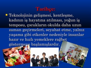 Tarihçe:Tarihçe:
 Teknolojinin gelişmesi, kentleşme,Teknolojinin gelişmesi, kentleşme,
kadının iş hayatına atılması, yoğun işkadının iş hayatına atılması, yoğun iş
temposu, çocukların okulda daha uzuntemposu, çocukların okulda daha uzun
zaman geçirmeleri, seyahat etme, yalnızzaman geçirmeleri, seyahat etme, yalnız
yaşama gibi etkenler nedeniyle insanlaryaşama gibi etkenler nedeniyle insanlar
hazır ve hızlı yemeklere rağbethazır ve hızlı yemeklere rağbet
göstermeye başlamışlardır.göstermeye başlamışlardır.
 