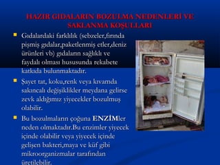 HAZIR GIDALARIN BOZULMA NEDENLERİ VEHAZIR GIDALARIN BOZULMA NEDENLERİ VE
SAKLANMA KOŞULLARISAKLANMA KOŞULLARI
 Gıdalardaki farklılık (sebzeler,fırındaGıdalardaki farklılık (sebzeler,fırında
pişmiş gıdalar,paketlenmiş etler,denizpişmiş gıdalar,paketlenmiş etler,deniz
ürünleri vb) gıdaların sağlıklı veürünleri vb) gıdaların sağlıklı ve
faydalı olması hususunda rekabetefaydalı olması hususunda rekabete
katkıda bulunmaktadır.katkıda bulunmaktadır.
 Şayet tat, koku,renk veya kıvamdaŞayet tat, koku,renk veya kıvamda
sakıncalı değişiklikler meydana gelirsesakıncalı değişiklikler meydana gelirse
zevk aldığımız yiyecekler bozulmuşzevk aldığımız yiyecekler bozulmuş
olabilir.olabilir.
 Bu bozulmaların çoğunaBu bozulmaların çoğuna ENZİMENZİMlerler
neden olmaktadır.Bu enzimler yiyecekneden olmaktadır.Bu enzimler yiyecek
içinde olabilir veya yiyecek içindeiçinde olabilir veya yiyecek içinde
gelişen bakteri,maya ve küf gibigelişen bakteri,maya ve küf gibi
mikroorganizmalar tarafındanmikroorganizmalar tarafından
üretilebilir.üretilebilir.
 