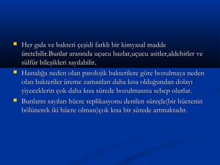  Her gıda ve bakteri çeşidi farklı bir kimyasal maddeHer gıda ve bakteri çeşidi farklı bir kimyasal madde
üretebilir.Bunlar arasında uçucu bazlar,uçucu asitler,aldehitler veüretebilir.Bunlar arasında uçucu bazlar,uçucu asitler,aldehitler ve
sülfür bileşikleri sayılabilir.sülfür bileşikleri sayılabilir.
 Hastalığa neden olan patolojik bakterilere göre bozulmaya nedenHastalığa neden olan patolojik bakterilere göre bozulmaya neden
olan bakteriler üreme zamanları daha kısa olduğundan dolayıolan bakteriler üreme zamanları daha kısa olduğundan dolayı
yiyeceklerin çok daha kısa sürede bozulmasına sebep olurlar.yiyeceklerin çok daha kısa sürede bozulmasına sebep olurlar.
 Bunların sayıları hücre replikasyonu denilen süreçle(bir hücreninBunların sayıları hücre replikasyonu denilen süreçle(bir hücrenin
bölünerek iki hücre olması)çok kısa bir sürede artmaktadır.bölünerek iki hücre olması)çok kısa bir sürede artmaktadır.
 