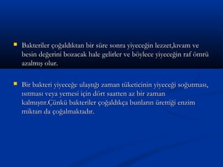  Bakteriler çoğaldıktan bir süre sonra yiyeceğin lezzet,kıvam veBakteriler çoğaldıktan bir süre sonra yiyeceğin lezzet,kıvam ve
besin değerini bozacak hale gelirler ve böylece yiyeceğin raf ömrübesin değerini bozacak hale gelirler ve böylece yiyeceğin raf ömrü
azalmış olur.azalmış olur.
 Bir bakteri yiyeceğe ulaştığı zaman tüketicinin yiyeceği soğutması,Bir bakteri yiyeceğe ulaştığı zaman tüketicinin yiyeceği soğutması,
ısıtması veya yemesi için dört saatten az bir zamanısıtması veya yemesi için dört saatten az bir zaman
kalmıştır.Çünkü bakteriler çoğaldıkça bunların ürettiği enzimkalmıştır.Çünkü bakteriler çoğaldıkça bunların ürettiği enzim
miktarı da çoğalmaktadır.miktarı da çoğalmaktadır.
 