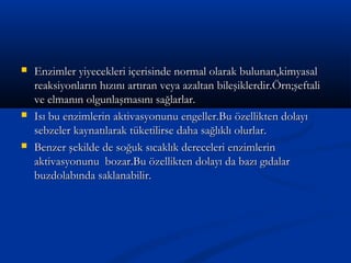  Enzimler yiyecekleri içerisinde normal olarak bulunan,kimyasalEnzimler yiyecekleri içerisinde normal olarak bulunan,kimyasal
reaksiyonların hızını artıran veya azaltan bileşiklerdir.Örn;şeftalireaksiyonların hızını artıran veya azaltan bileşiklerdir.Örn;şeftali
ve elmanın olgunlaşmasını sağlarlar.ve elmanın olgunlaşmasını sağlarlar.
 Isı bu enzimlerin aktivasyonunu engeller.Bu özellikten dolayıIsı bu enzimlerin aktivasyonunu engeller.Bu özellikten dolayı
sebzeler kaynatılarak tüketilirse daha sağlıklı olurlar.sebzeler kaynatılarak tüketilirse daha sağlıklı olurlar.
 Benzer şekilde de soğuk sıcaklık dereceleri enzimlerinBenzer şekilde de soğuk sıcaklık dereceleri enzimlerin
aktivasyonunu bozar.Bu özellikten dolayı da bazı gıdalaraktivasyonunu bozar.Bu özellikten dolayı da bazı gıdalar
buzdolabında saklanabilir.buzdolabında saklanabilir.
 