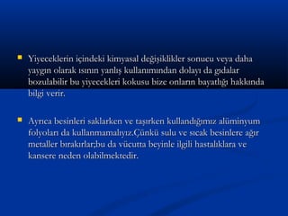 Yiyeceklerin içindeki kimyasal değişiklikler sonucu veya dahaYiyeceklerin içindeki kimyasal değişiklikler sonucu veya daha
yaygın olarak ısının yanlış kullanımından dolayı da gıdalaryaygın olarak ısının yanlış kullanımından dolayı da gıdalar
bozulabilir bu yiyecekleri kokusu bize onların bayatlığı hakkındabozulabilir bu yiyecekleri kokusu bize onların bayatlığı hakkında
bilgi verir.bilgi verir.
 Ayrıca besinleri saklarken ve taşırken kullandığımız alüminyumAyrıca besinleri saklarken ve taşırken kullandığımız alüminyum
folyoları da kullanmamalıyız.Çünkü sulu ve sıcak besinlere ağırfolyoları da kullanmamalıyız.Çünkü sulu ve sıcak besinlere ağır
metaller bırakırlar;bu da vücutta beyinle ilgili hastalıklara vemetaller bırakırlar;bu da vücutta beyinle ilgili hastalıklara ve
kansere neden olabilmektedir.kansere neden olabilmektedir.
 