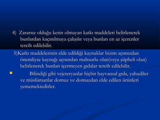 4) Zararsız olduğu kesin olmayan katkı maddeleri belirlenerek4) Zararsız olduğu kesin olmayan katkı maddeleri belirlenerek
bunlardan kaçınılmaya çalışılır veya bunları en az içerenlerbunlardan kaçınılmaya çalışılır veya bunları en az içerenler
tercih edilebilir.tercih edilebilir.
5)Katkı maddelerinin elde edildiği kaynaklar bizim açımızdan5)Katkı maddelerinin elde edildiği kaynaklar bizim açımızdan
önemliyse kaynağı açısından mahsurlu olan(veya şüpheli olan)önemliyse kaynağı açısından mahsurlu olan(veya şüpheli olan)
belirlenerek bunları içermeyen gıdalar tercih edilebilir.belirlenerek bunları içermeyen gıdalar tercih edilebilir.
 Bilindiği gibi vejeteryanlar hiçbir hayvansal gıda, yahudilerBilindiği gibi vejeteryanlar hiçbir hayvansal gıda, yahudiler
ve müslümanlar domuz ve domuzdan elde edilen ürünlerive müslümanlar domuz ve domuzdan elde edilen ürünleri
yememektedirler.yememektedirler.
 