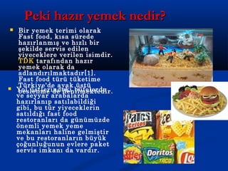 Peki hazır yemek nedir?Peki hazır yemek nedir?
 Bir yemek terimi olarak
Fast food, kısa sürede
hazırlanmış ve hızlı bir
şekilde servis edilen
yiyeceklere verilen isimdir.
TDK tarafından hazır
yemek olarak da
adlandırılmaktadır[1].
Fast food türü tüketime
Türkiye'de ayak üstü
beslenme de denilmektedir. Yol üstlerindeki büfelerde
ve seyyar arabalarda
hazırlanıp satılabildiği
gibi, bu tür yiyeceklerin
satıldığı fast food
restoranları da günümüzde
önemli yemek yeme
mekanları haline gelmiştir
ve bu restoranların büyük
çoğunluğunun evlere paket
servis imkanı da vardır.
 