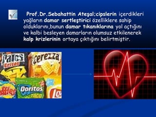 Prof.Dr.Sebahattin Ateşal;cipslerin içerdikleri
yağların damar sertleştirici özelliklere sahip
olduklarını,bunun damar tıkanıklarına yol açtığını
ve kalbi besleyen damarların olumsuz etkilenerek
kalp krizlerinin ortaya çıktığını belirtmiştir.
 