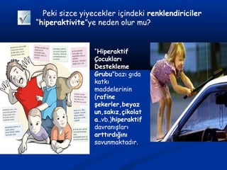 Peki sizce yiyecekler içindeki renklendiriciler
“hiperaktivite”ye neden olur mu?
“Hiperaktif
Çocukları
Destekleme
Grubu”bazı gıda
katkı
maddelerinin
(rafine
şekerler,beyaz
un,sakız,çikolat
a..vb.)hiperaktif
davranışları
arttırdığını
savunmaktadır.
 
