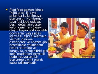  Fast food zaman içindeFast food zaman içinde
"kötü gıda" ile aynı"kötü gıda" ile aynı
anlamda kullanılmayaanlamda kullanılmaya
başlanıştır. Hamburgerbaşlanıştır. Hamburger
tarzı fast food gıdalar,tarzı fast food gıdalar,
besin değerinin düşükbesin değerinin düşük
kalori oranının yüksekkalori oranının yüksek
oluşu, hayvansal kaynaklıoluşu, hayvansal kaynaklı
doymamış yağ asitleridoymamış yağ asitleri
içermesi, aşırı tüketimininiçermesi, aşırı tüketiminin
yüksek tansiyon,yüksek tansiyon,
osteoporoz ve obezite gibiosteoporoz ve obezite gibi
hastalıklara yakalanmahastalıklara yakalanma
riskini artırması veriskini artırması ve
koruyucu, renklendirici gibikoruyucu, renklendirici gibi
katkı maddeleri içermesikatkı maddeleri içermesi
nedeniyle zararlı birnedeniyle zararlı bir
beslenme biçimi olarakbeslenme biçimi olarak
kabul edilmektedirkabul edilmektedir
 