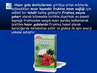 H
Hazır gıda üreticilerinin gittikçe artan miktarda
kullandıkları mısır kaynaklı fruktoz,insan sağlığı için
önemli bir tehdit haline gelmiştir.Fruktoz,meyve
şekeri olarak bilinmekle birlikte,diyetteki en önemli
kaynağı fruktozdan zengin mısır şurubu kullanılarak
üretilen hazır gıdalardır.Fruktoz,temel olarak
karaciğerde metabolize edilir ve glukoz ile aynı enerji
yüküne sahiptir.
 