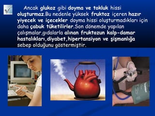 Ancak glukoz gibi doyma ve tokluk hissi
oluşturmaz.Bu nedenle yüksek fruktoz içeren hazır
yiyecek ve içecekler doyma hissi oluşturmadıkları için
daha çabuk tüketilirler.Son dönemde yapılan
çalışmalar,gıdalarla alınan fruktozun kalp-damar
hastalıkları,diyabet,hipertansiyon ve şişmanlığa
sebep olduğunu göstermiştir.
 