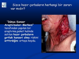 Sizce hazır çorbaların herhangi bir zararı
var mıdır?
“Dünya Kanser
Araştırmaları Merkezi”
tarafından yapılan bir
araştırma,paket halinde
satılan hazır çorbaların
gırtlak kanseri olma riskini
arttırdığını ortaya koydu.
 