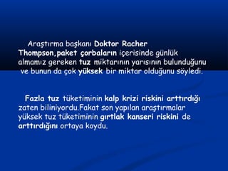 Araştırma başkanı Doktor Racher
Thompson,paket çorbaların içerisinde günlük
almamız gereken tuz miktarının yarısının bulunduğunu
ve bunun da çok yüksek bir miktar olduğunu söyledi.
Fazla tuz tüketiminin kalp krizi riskini arttırdığı
zaten biliniyordu.Fakat son yapılan araştırmalar
yüksek tuz tüketiminin gırtlak kanseri riskini de
arttırdığını ortaya koydu.
 