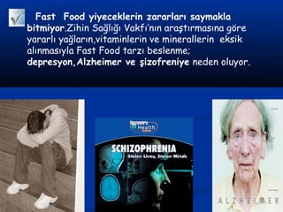 Fast Food yiyeceklerin zararları saymakla
bitmiyor.Zihin Sağlığı Vakfı’nın araştırmasına göre
yararlı yağların,vitaminlerin ve minerallerin eksik
alınmasıyla Fast Food tarzı beslenme;
depresyon,Alzheimer ve şizofreniye neden oluyor.
 