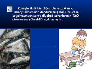 Konuyla ilgili bir diğer olumsuz örnek;
Kuzey ülkelerinde dondurulmuş balık tüketimi
çoğalmasından sonra diyabet sorunlarının %60
civarlarına yükseldiği açıklanmıştır.
 