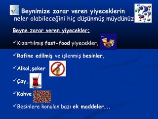 Beynimize zarar veren yiyeceklerin
neler olabileceğini hiç düşünmüş müydünüz
Beyne zarar veren yiyecekler;
Kızartılmış fast-food yiyecekler,
Rafine edilmiş ve işlenmiş besinler,
Alkol,şeker
Çay,
Kahve
Besinlere konulan bazı ek maddeler...
 
