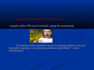 İngiltere Gıda Standartları Ajansı’nın (FSA)İngiltere Gıda Standartları Ajansı’nın (FSA)
rastgele seçilen 300 çocuk üzerinde yaptığı bir araştırmada;rastgele seçilen 300 çocuk üzerinde yaptığı bir araştırmada;
““Çocukların katkı maddeleri içeren bir içeceği içtikten sonra aniÇocukların katkı maddeleri içeren bir içeceği içtikten sonra ani
hareketler yaptıkları ve konsantrasyonlarını kaybettikleri” ortayahareketler yaptıkları ve konsantrasyonlarını kaybettikleri” ortaya
konulmuştur.konulmuştur.
 