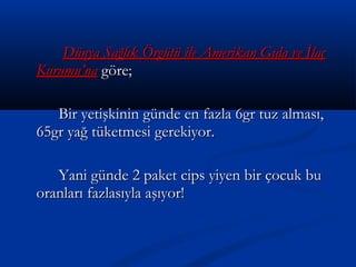 Dünya Sağlık Örgütü ile Amerikan Gıda ve İlaçDünya Sağlık Örgütü ile Amerikan Gıda ve İlaç
Kurumu’naKurumu’na göre;göre;
Bir yetişkinin günde en fazla 6gr tuz alması,Bir yetişkinin günde en fazla 6gr tuz alması,
65gr yağ tüketmesi gerekiyor.65gr yağ tüketmesi gerekiyor.
Yani günde 2 paket cips yiyen bir çocuk buYani günde 2 paket cips yiyen bir çocuk bu
oranları fazlasıyla aşıyor!oranları fazlasıyla aşıyor!
 