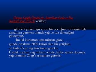 Dünya Sağlık Örgütü ile Amerikan Gıda ve İlaçDünya Sağlık Örgütü ile Amerikan Gıda ve İlaç
Kurumu’nun (FDA)Kurumu’nun (FDA) verileri;verileri;
günde 2 paket cips yiyen bir çocuğun, yetişkinin bilegünde 2 paket cips yiyen bir çocuğun, yetişkinin bile
almaması gereken oranda yağ ve tuz tükettiğinialmaması gereken oranda yağ ve tuz tükettiğini
gösteriyor.gösteriyor.
Bu iki kurumun uzmanlarına göre;Bu iki kurumun uzmanlarına göre;
günde ortalama 2000 kalori alan bir yetişkin;günde ortalama 2000 kalori alan bir yetişkin;
en fazla 65 gr yağ tüketmesi gerekir.en fazla 65 gr yağ tüketmesi gerekir.
Üstelik toplam yağ miktarı içinde, kalbe zararlı doymuşÜstelik toplam yağ miktarı içinde, kalbe zararlı doymuş
yağ oranının 20 gr’ı aşmaması gerekir.yağ oranının 20 gr’ı aşmaması gerekir.
 