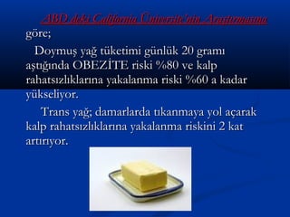 ABD deki California Üniversite’nin AraştırmasınaABD deki California Üniversite’nin Araştırmasına
göre;göre;
Doymuş yağ tüketimi günlük 20 gramıDoymuş yağ tüketimi günlük 20 gramı
aştığında OBEZİTE riski %80 ve kalpaştığında OBEZİTE riski %80 ve kalp
rahatsızlıklarına yakalanma riski %60 a kadarrahatsızlıklarına yakalanma riski %60 a kadar
yükseliyor.yükseliyor.
Trans yağ; damarlarda tıkanmaya yol açarakTrans yağ; damarlarda tıkanmaya yol açarak
kalp rahatsızlıklarına yakalanma riskini 2 katkalp rahatsızlıklarına yakalanma riskini 2 kat
artırıyor.artırıyor.
 