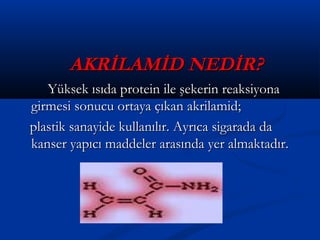 AKRİLAMİD NEDİR?AKRİLAMİD NEDİR?
Yüksek ısıda protein ile şekerin reaksiyonaYüksek ısıda protein ile şekerin reaksiyona
girmesi sonucu ortaya çıkan akrilamid;girmesi sonucu ortaya çıkan akrilamid;
plastik sanayide kullanılır. Ayrıca sigarada daplastik sanayide kullanılır. Ayrıca sigarada da
kanser yapıcı maddeler arasında yer almaktadır.kanser yapıcı maddeler arasında yer almaktadır.
 