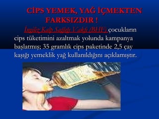 CİPS YEMEK, YAĞ İÇMEKTENCİPS YEMEK, YAĞ İÇMEKTEN
FARKSIZDIR !FARKSIZDIR !
İngiliz Kalp Sağlığı Vakfı (BHF)İngiliz Kalp Sağlığı Vakfı (BHF) çocuklarınçocukların
cips tüketimini azaltmak yolunda kampanyacips tüketimini azaltmak yolunda kampanya
başlatmış; 35 gramlık cips paketinde 2,5 çaybaşlatmış; 35 gramlık cips paketinde 2,5 çay
kaşığı yemeklik yağ kullanıldığını açıklamıştır.kaşığı yemeklik yağ kullanıldığını açıklamıştır.
 