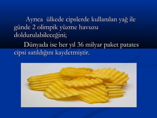 Ayrıca ülkede cipslerde kullanılan yağ ileAyrıca ülkede cipslerde kullanılan yağ ile
günde 2 olimpik yüzme havuzugünde 2 olimpik yüzme havuzu
doldurulabileceğini;doldurulabileceğini;
Dünyada ise her yıl 36 milyar paket patatesDünyada ise her yıl 36 milyar paket patates
cipsi satıldığını kaydetmiştir.cipsi satıldığını kaydetmiştir.
 