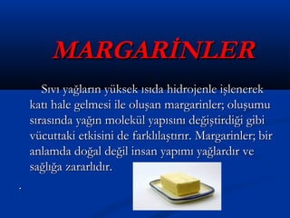 MARGARİNLERMARGARİNLER
Sıvı yağların yüksek ısıda hidrojenle işlenerekSıvı yağların yüksek ısıda hidrojenle işlenerek
katı hale gelmesi ile oluşan margarinler; oluşumukatı hale gelmesi ile oluşan margarinler; oluşumu
sırasında yağın molekül yapısını değiştirdiği gibisırasında yağın molekül yapısını değiştirdiği gibi
vücuttaki etkisini de farklılaştırır. Margarinler; birvücuttaki etkisini de farklılaştırır. Margarinler; bir
anlamda doğal değil insan yapımı yağlardır veanlamda doğal değil insan yapımı yağlardır ve
sağlığa zararlıdır.sağlığa zararlıdır.
..
 