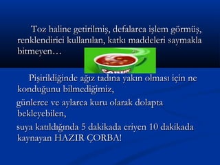 Toz haline getirilmiş, defalarca işlem görmüş,Toz haline getirilmiş, defalarca işlem görmüş,
renklendirici kullanılan, katkı maddeleri saymaklarenklendirici kullanılan, katkı maddeleri saymakla
bitmeyen…bitmeyen…
Pişirildiğinde ağız tadına yakın olması için nePişirildiğinde ağız tadına yakın olması için ne
konduğunu bilmediğimiz,konduğunu bilmediğimiz,
günlerce ve aylarca kuru olarak dolaptagünlerce ve aylarca kuru olarak dolapta
bekleyebilen,bekleyebilen,
suya katıldığında 5 dakikada eriyen 10 dakikadasuya katıldığında 5 dakikada eriyen 10 dakikada
kaynayan HAZIR ÇORBA!kaynayan HAZIR ÇORBA!
 