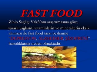 FAST FOODFAST FOOD
Zihin Sağlığı Vakfı’nın araştırmasına göre;Zihin Sağlığı Vakfı’nın araştırmasına göre;
yararlı yağların, vitaminlerin ve minerallerin eksikyararlı yağların, vitaminlerin ve minerallerin eksik
alınması ile fast food tarzı beslenmealınması ile fast food tarzı beslenme
““DEPRESYONDEPRESYON,, ALZHEİMERALZHEİMER,, ŞİZOFRENİŞİZOFRENİ””
hastalıklarına neden olmaktadır.hastalıklarına neden olmaktadır.
 