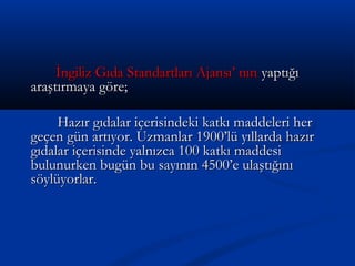 İngiliz Gıda Standartları Ajansı’ nınİngiliz Gıda Standartları Ajansı’ nın yaptığıyaptığı
araştırmaya göre;araştırmaya göre;
Hazır gıdalar içerisindeki katkı maddeleri herHazır gıdalar içerisindeki katkı maddeleri her
geçen gün artıyor. Uzmanlar 1900’lü yıllarda hazırgeçen gün artıyor. Uzmanlar 1900’lü yıllarda hazır
gıdalar içerisinde yalnızca 100 katkı maddesigıdalar içerisinde yalnızca 100 katkı maddesi
bulunurken bugün bu sayının 4500’e ulaştığınıbulunurken bugün bu sayının 4500’e ulaştığını
söylüyorlar.söylüyorlar.
 