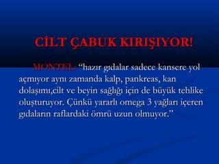 CİLT ÇABUK KIRIŞIYOR!CİLT ÇABUK KIRIŞIYOR!
MONTEL:MONTEL: “hazır gıdalar sadece kansere yol“hazır gıdalar sadece kansere yol
açmıyor aynı zamanda kalp, pankreas, kanaçmıyor aynı zamanda kalp, pankreas, kan
dolaşımı,cilt ve beyin sağlığı için de büyük tehlikedolaşımı,cilt ve beyin sağlığı için de büyük tehlike
oluşturuyor. Çünkü yararlı omega 3 yağları içerenoluşturuyor. Çünkü yararlı omega 3 yağları içeren
gıdaların raflardaki ömrü uzun olmuyor.”gıdaların raflardaki ömrü uzun olmuyor.”
 