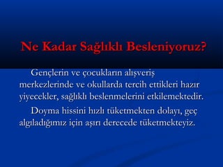 Ne Kadar Sağlıklı Besleniyoruz?Ne Kadar Sağlıklı Besleniyoruz?
Gençlerin ve çocukların alışverişGençlerin ve çocukların alışveriş
merkezlerinde ve okullarda tercih ettikleri hazırmerkezlerinde ve okullarda tercih ettikleri hazır
yiyecekler, sağlıklı beslenmelerini etkilemektedir.yiyecekler, sağlıklı beslenmelerini etkilemektedir.
Doyma hissini hızlı tüketmekten dolayı, geçDoyma hissini hızlı tüketmekten dolayı, geç
algıladığımız için aşırı derecede tüketmekteyiz.algıladığımız için aşırı derecede tüketmekteyiz.
 