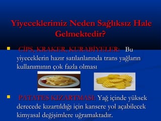 Yiyeceklerimiz Neden Sağlıksız HaleYiyeceklerimiz Neden Sağlıksız Hale
Gelmektedir?Gelmektedir?
 CİPS, KRAKER, KURABİYELER:CİPS, KRAKER, KURABİYELER: BuBu
yiyeceklerin hazır satılanlarında trans yağlarınyiyeceklerin hazır satılanlarında trans yağların
kullanımının çok fazla olmasıkullanımının çok fazla olması
 PATATES KIZARTMASI:PATATES KIZARTMASI: Yağ içinde yüksekYağ içinde yüksek
derecede kızartıldığı için kansere yol açabilecekderecede kızartıldığı için kansere yol açabilecek
kimyasal değişimlere uğramaktadır.kimyasal değişimlere uğramaktadır.
 