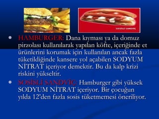  HAMBURGER:HAMBURGER: Dana kıyması ya da domuzDana kıyması ya da domuz
pirzolası kullanılarak yapılan köfte, içeriğinde etpirzolası kullanılarak yapılan köfte, içeriğinde et
ürünlerini korumak için kullanılan ancak fazlaürünlerini korumak için kullanılan ancak fazla
tüketildiğinde kansere yol açabilen SODYUMtüketildiğinde kansere yol açabilen SODYUM
NİTRAT içeriyor demektir. Bu da kalp kriziNİTRAT içeriyor demektir. Bu da kalp krizi
riskini yükseltir.riskini yükseltir.
 SOSİSLİ SANDVİÇ:SOSİSLİ SANDVİÇ: Hamburger gibi yüksekHamburger gibi yüksek
SODYUM NİTRAT içeriyor. Bir çocuğunSODYUM NİTRAT içeriyor. Bir çocuğun
yılda 12’den fazla sosis tüketmemesi öneriliyor.yılda 12’den fazla sosis tüketmemesi öneriliyor.
 