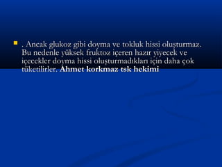  . Ancak glukoz gibi doyma ve tokluk hissi oluşturmaz.. Ancak glukoz gibi doyma ve tokluk hissi oluşturmaz.
Bu nedenle yüksek fruktoz içeren hazır yiyecek veBu nedenle yüksek fruktoz içeren hazır yiyecek ve
içecekler doyma hissi oluşturmadıkları için daha çokiçecekler doyma hissi oluşturmadıkları için daha çok
tüketilirler.tüketilirler. Ahmet korkmaz tsk hekimiAhmet korkmaz tsk hekimi
 