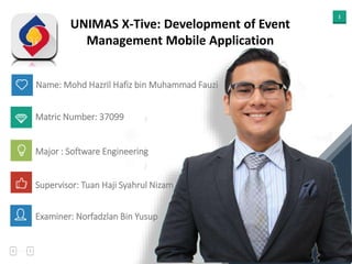 1
Name: Mohd Hazril Hafiz bin Muhammad Fauzi
UNIMAS X-Tive: Development of Event
Management Mobile Application
Matric Number: 37099
Major : Software Engineering
Supervisor: Tuan Haji Syahrul Nizam
Examiner: Norfadzlan Bin Yusup
 