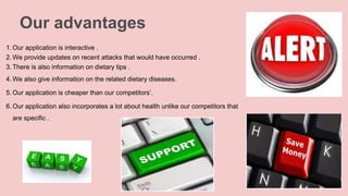 Our advantages
1. Our application is interactive .
2. We provide updates on recent attacks that would have occurred .
3. There is also information on dietary tips .
4. We also give information on the related dietary diseases.
5. Our application is cheaper than our competitors’.
6. Our application also incorporates a lot about health unlike our competitors that
are specific .
 