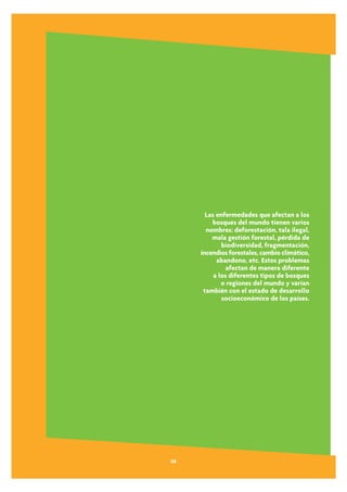 Las enfermedades que afectan a los
         bosques del mundo tienen varios
       nombres: deforestación, tala ilegal,
         mala gestión forestal, pérdida de
             biodiversidad, fragmentación,
     incendios forestales, cambio climático,
           abandono, etc. Estos problemas
               afectan de manera diferente
          a los diferentes tipos de bosques
             o regiones del mundo y varían
      también con el estado de desarrollo
             socioeconómico de los países.




08
 