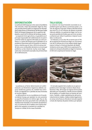 DEFORESTACIÓN                                              TALA ILEGAL
La sustitución del bosque por otros usos es el problema    La violación a las leyes forestales nacionales es un
más conocido y mejor documentado. Según las cifras         problema grave que afecta a numerosos países, y no
que periódicamente publica la Organización Mundial         solo de regiones tropicales. El Banco Mundial estima
para la Agricultura y la Alimentación de Naciones Unidas   que entre 10 y 15 mil millones de dólares se pierden
(FAO), los bosques desaparecen de la superficie del        cada año debido a la explotación ilegal, con la con-
planeta a razón de 9,5 millones de hectáreas anuales.      secuente pérdida de fondos para servicios sociales
  La expansión de la agricultura y la ganadería es el      y esfuerzos por reducir la pobreza o mejorar la sani-
principal responsable de la deforestación en prácti-       dad y la educación.
camente todas las regiones afectadas por este pro-           En Indonesia, en los años 90 se estimó que el 73%
blema. La quema de bosques para la ganadería es un         de la explotación forestal era ilegal con una estima-
problema importante para los bosques en América            ción de 15 millones de m3 de madera talada ilegal-
Latina, mientras que en Asia o África la extracción        mente. En Brasil, el Instituto Brasileño de Medio
de leña como combustible doméstico es el principal         Ambiente estima que el 80% de la explotación fo-
problema. La tala industrial, muchas veces ilegal,         restal en la Amazonia Brasileña es ilegal. En Camerún,
suele estar comúnmente asociada a las primeras fases       el 50% de la explotación forestal es ilegal.
de la deforestación.




  La pobreza es un factor determinante en la defo-           El mercado español de la madera no es ajeno al
restación. Los fenómenos migratorios debido a se-          problema de la tala ilegal. Camerún, Brasil, Rusia,
quías, hambrunas, guerras, etc. también han contri-        Rumanía o Rep. del Congo son algunos de los países
buido a la degradación o pérdida de áreas forestales       afectados por el problema y donde el sector español
en muchos lugares.                                         de la madera y el mueble tiene sus fuentes de sumi-
  La deforestación no es un problema en el mundo           nistro. También, y dada la globalización del sector
occidental. Europa, por ejemplo, ha visto aumentar         industrial de la madera, madera talada ilegalmente
su superficie forestal en el último siglo. Hoy en día,     en zonas como Rusia es ofrecida al mercado español
el abandono de zonas que antaño eran cultivadas, las       a través de empresas de países nórdicos, por ejemplo.
repoblaciones forestales, el incremento de plantacio-
nes y la sustitución de la madera como fuente ener-
gética han supuesto un aumento en cantidad, no
siempre en calidad, de las masas forestales.




                                                     10
 