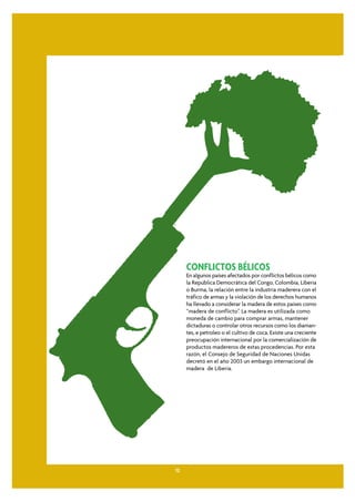 CONFLICTOS BÉLICOS
     En algunos países afectados por conflictos bélicos como
     la República Democrática del Congo, Colombia, Liberia
     o Burma, la relación entre la industria maderera con el
     tráfico de armas y la violación de los derechos humanos
     ha llevado a considerar la madera de estos países como
     “madera de conflicto”. La madera es utilizada como
     moneda de cambio para comprar armas, mantener
     dictaduras o controlar otros recursos como los diaman-
     tes, e petroleo o el cultivo de coca. Existe una creciente
     preocupación internacional por la comercialización de
     productos madereros de estas procedencias. Por esta
     razón, el Consejo de Seguridad de Naciones Unidas
     decretó en el año 2003 un embargo internacional de
     madera de Liberia.




12
 