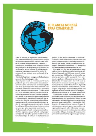 EL PLANETA NO ESTÁ
                                                    PARA COMÉRSELO




Antes de empezar, es importante que resaltemos           persona, un 20% mayor que en 1998. Es decir, cada
algo que todos tenemos que interiorizar. Los bosques     ciudadano catalán necesita casi cuatro hectáreas para
del planeta viven los mismos avatares que el resto       producir los recursos que consume y absorber los
de los sistemas ecológicos marinos, terrestes y          residuos que genera. Por decirlo de otra forma, se
acuáticos. Los ecosistemas están estresados, no pue-     necesita una superficie equivalente a 7,2 la superficie
den soportar la creciente demanda de recursos na-        de Cataluña para sostener este modo de vida.
turales de los seis mil millones de habitantes que         Reforzando esta idea, las Naciones Unidas ha auspi-
pueblan el planeta y, en especial, los niveles de        ciado el informe 'Evaluación de los Ecosistemas del
consumo de una pequeña parte privilegiada de la          Milenio”, elaborado por 1.300 expertos en 95 países,
población.                                               que concluye que el 60% de los servicios de los eco-
  Por tanto, la primera consigna es: Reduce tu con-      sistemas que hacen posible la vida en la Tierra está
sumo, el planeta no da para más.                         siendo degradado o utilizado de manera no sostenible.
  Esta situación basada en evidencias científicas ha     Este estudio, el más exhaustivo elaborado hasta la
producido que en los últimos años se establezcan         fecha sobre el estado del planeta, apunta una alar-
estudios que nos acercan a este estado de degrada-       mante conclusión: la actividad humana ha degradado
ción de los recursos naturales. El más extendido hasta   de forma irremediable el medio ambiente y existe
la fecha es el término “huella ecológica”, concebida     un grave riesgo de que la capacidad del planeta para
en 1995 por científicos canadienses. La huella ecoló-    regenerar recursos naturales sea insuficiente para
gica es un indicador que basa sus cálculos en la         atender las necesidades de las futuras generaciones.
superficie productiva de tierra y de mar necesaria         En los últimos 50 años, los seres humanos han
para generar los recursos que consumimos (individuos     modificado los ecosistemas más rápidamente que
o comunidades) y, además, en la superficie que se        durante cualquier otro periodo de la historia, en gran
precisa para absorber las emisiones y los residuos       medida para satisfacer las crecientes demandas de
que generamos. El concepto también introduce la          alimento, agua, madera, fibra y combustible. Y el
idea de cuantos planetas serían necesarios si todos      deterioro de los ecosistemas encierra el riesgo de
los habitantes del mundo tuvieran el mismo nivel de      cambios potencialmente graves que tendrían una
consumo que quien responde al cuestionario.              repercusión muy seria sobre el bienestar humano:
  Se ha calculado la huella ecológica de ciudades y      aparición de nuevas enfermedades, cambios súbitos
CC.AA. y es posible calcular la huella ecológica per-    en la calidad del agua, el colapso de las pesquerías,
sonal (ver más abajo). Por ejemplo, en 2003 se calculó   y los cambios en los climas regionales, por ejemplo.
la huella ecológica de Cataluña en 3,92 hectáreas por




                                                   16
 