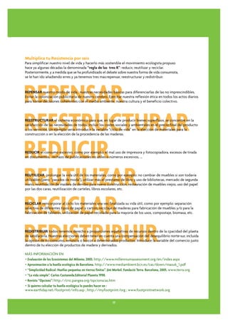 Multiplica tu Resistencia por seis
Para simplificar nuestro nivel de vida y hacerlo más sostenible el movimiento ecologista propuso
hace ya algunas décadas la denominada “regla de las tres R”: reducir, reutilizar y reciclar.
Posteriormente, y a medida que se ha profundizado el debate sobre nuestra forma de vida consumista,
se le han ido añadiendo erres y ya tenemos tres mas:repensar, reestructurar y redistribuir.




REPENSAR
REPENSAR nuestro modo de vida, nuestras necesidades básicas para diferenciarlas de las no imprescindibles.
Evitar la colonización publicitaria de nuestro cerebro. Ejercitar nuestra reflexión ética en todos los actos diarios
para tomar decisiones coherentes con el medio ambiente, nuestra cultura y el beneficio colectivo.




REESTRUCTURAR
REESTRUCTURAR el sistema económico para que, en lugar de producir bienes superfluos, se concentre en la
satisfacción de las necesidades de todos. Incluir los costes sociales y ambientales en el precio final del producto
o los servicios. Un ejemplo sería introducir la variable “ciclo de vida” en la elección de materiales para la
construcción o en la elección de la procedencia de las maderas.




REDUCIR
REDUCIR el consumo excesivo, como por ejemplo: el mal uso de impresora y fotocopiadora, excesos de tirada
en documentos, rechazo de publicaciones no útiles o números excesivos, ...




REUTILIZAR
REUTILIZAR prolongar la vida útil de los materiales, como por ejemplo: no cambiar de muebles si son todavía
utilizables (pero “pasados de moda“), utilizar más el prestamo de libro y uso de bibliotecas, mercado de segunda
mano, reutilización de madera de derribo para nueva construcción, restauración de muebles viejos, uso del papel
por las dos caras, reutilización de carteles, libros escolares, etc.




RECICLAR
RECICLAR reincorporar al ciclo los materiales una vez finalizada su vida útil, como por ejemplo: separación
selectiva de diferentes tipos de papel y cartón, reciclaje de maderas para fabricación de muebles y/o para la
fabricación de tableros, utilización de papel reciclado para la mayoría de los usos, compostaje, biomasa, etc.




REDISTRIBUIR
REDISTRIBUIR todos tenemos derecho a proporciones equitativas de recursos dentro de la cpacidad del plaeta
de satisfacerla. Nuestras elecciones deben tener en cuenta una compensación del desequilibrio norte-sur, incluida
la opción de no consumo, renuncia o boicot a determinados productos. Introduce la variable del comercio justo
dentro de tu elección de productos de madera y derivados.

MÁS INFORMACIÓN EN:
• Evaluación de los Ecosistemas del Milenio, 2005. http://www.millenniumassessment.org/en/index.aspx
• Aproximación a la huella ecológica de Barcelona. http://www.mediambient.bcn.es/cas/down/masu6_1.pdf
• “Simplicidad Radical. Huellas pequeñas en tierras finitas”. Jim Merkel. Fundació Terra. Barcelona, 2005. www.terra.org
• “La vida simple”. Carlos Castaneda.Editorial Planeta 1998.
• Revista “Opcions”: http://cric.pangea.org/opcionscas.htm
• Si quieres calcular tu huella ecológica lo puedes hacer en :
www.earthday.net/footprint/info.asp ; http://myfootprint/org ; www.footprintnetwork.org


                                                               17
 